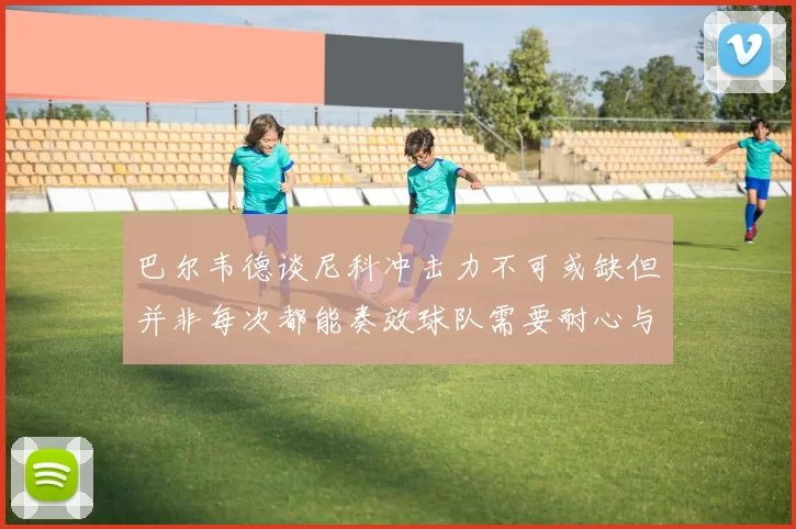 巴尔韦德谈尼科冲击力不可或缺但并非每次都能奏效球队需要耐心与选择